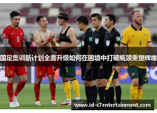 国足集训新计划全面升级如何在困境中打破瓶颈重塑辉煌 国足集训新计划全面升级如何在困境中打破瓶颈重塑辉煌