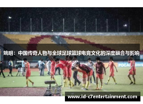 姚明:中国传奇人物与全球足球篮球电竞文化的深度融合与影响 姚明:中国传奇人物与全球足球篮球电竞文化的深度融合与影响