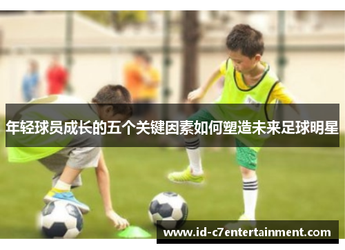 年轻球员成长的五个关键因素如何塑造未来足球明星 年轻球员成长的五个关键因素如何塑造未来足球明星
