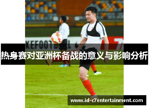 热身赛对亚洲杯备战的意义与影响分析 热身赛对亚洲杯备战的意义与影响分析