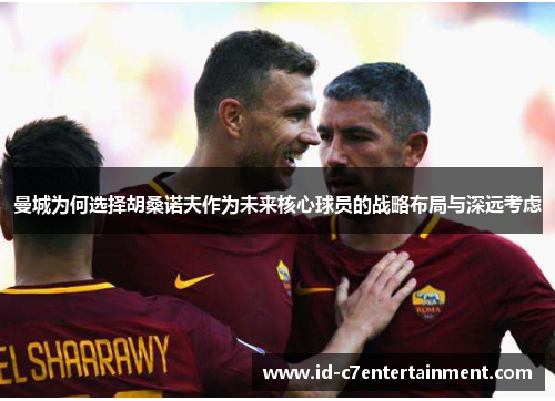 曼城为何选择胡桑诺夫作为未来核心球员的战略布局与深远考虑 曼城为何选择胡桑诺夫作为未来核心球员的战略布局与深远考虑