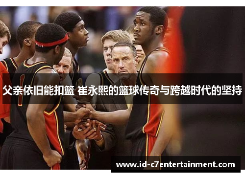 父亲依旧能扣篮 崔永熙的篮球传奇与跨越时代的坚持 父亲依旧能扣篮 崔永熙的篮球传奇与跨越时代的坚持