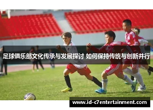 足球俱乐部文化传承与发展探讨 如何保持传统与创新并行 足球俱乐部文化传承与发展探讨 如何保持传统与创新并行