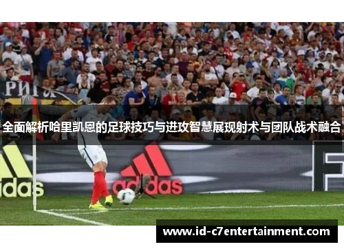 全面解析哈里凯恩的足球技巧与进攻智慧展现射术与团队战术融合 全面解析哈里凯恩的足球技巧与进攻智慧展现射术与团队战术融合